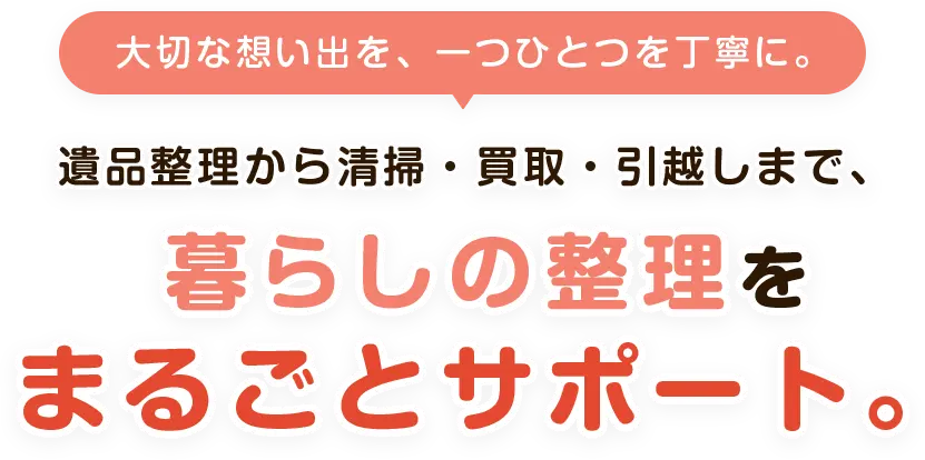 大切な想い出を、一つひとつを丁寧に。遺品整理から清掃・買取・引っ越しまで、暮らしの整理をまるごとサポート。