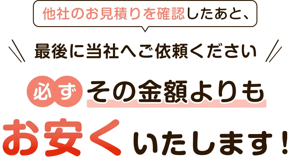 他社のお見積りを確認したあと、最後に当社へご依頼ください。必ずその金額よりもお安くいたします！